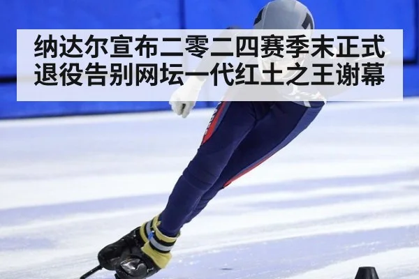 纳达尔宣布二零二四赛季末正式退役告别网坛一代红土之王谢幕