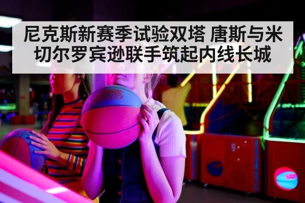 尼克斯新赛季试验双塔 唐斯与米切尔罗宾逊联手筑起内线长城